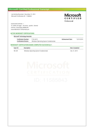 Last Activity Recorded : December 31, 2014
Microsoft Certification ID : 11585843
navaneetha krishnan .r
16, sakthi vel nagar , 3rd street , puzhal , chennai
chennai, Tamil Nadu 600066 IN
naveendkrish2511@hotmail.com
ACTIVE MICROSOFT CERTIFICATIONS:
Microsoft Technology Associate
Certification Number : F145-6572 Achievement Date : 12/31/2014
Certification/Version : Windows Operating System Fundamentals
MICROSOFT CERTIFICATION EXAMS COMPLETED SUCCESSFULLY :
Exam ID Description Date Completed
98-349 Windows Operating System Fundamentals Dec 31, 2014
 