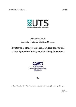 2016 UTS Univative Report ANMM
1 | Page
Univative 2016
Australian National Maritime Museum
Strategies to attract International Visitors aged 18-25,
primarily Chinese tertiary students living in Sydney.
By
Erna Djuwita, Evie Petratos, Sameer Joshi, Jacky Liang & Anthony Cheng
 