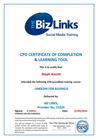 CPD CERTIFICATE OF COMPLETION
& LEARNING TOOL
This is to certify that:
Steph Ascott
Attended the following CPD accredited training course:
LINKEDIN FOR BUSINESS
Delivered by:
BIZ LINKS,
Provider No: 21024
Signed: D Adlam Date: 25/08/2016
EVIDENCE FOR CPD PURPOSES:
Thisdocumentshouldbe keptwithinyourCPDrecords,andcan be usedas evidence within a CPD
audit by a professional body or institute.
This activity equates to 3 hours of CPD,
please contact the professional body or
institute for assistance with equating the
activity to an outputs or outcomes focused
CPD scheme.
 