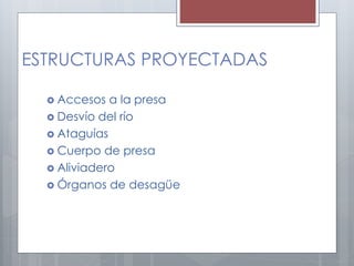 ESTRUCTURAS PROYECTADAS
 Accesos a la presa
 Desvío del río
 Ataguías
 Cuerpo de presa
 Aliviadero
 Órganos de desagüe
 