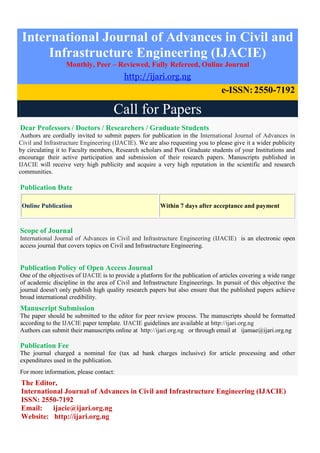 International Journal of Advances in Civil and
Infrastructure Engineering (IJACIE)
Monthly, Peer – Reviewed, Fully Refereed, Online Journal
http://ijari.org.ng
e-ISSN:2550-7192
Call for Papers
Dear Professors / Doctors / Researchers / Graduate Students
Authors are cordially invited to submit papers for publication in the International Journal of Advances in
Civil and Infrastructure Engineering (IJACIE). We are also requesting you to please give it a wider publicity
by circulating it to Faculty members, Research scholars and Post Graduate students of your Institutions and
encourage their active participation and submission of their research papers. Manuscripts published in
IJACIE will receive very high publicity and acquire a very high reputation in the scientific and research
communities.
Publication Date
Online Publication Within 7 days after acceptance and payment
Scope of Journal
International Journal of Advances in Civil and Infrastructure Engineering (IJACIE) is an electronic open
access journal that covers topics on Civil and Infrastructure Engineering.
Publication Policy of Open Access Journal
One of the objectives of IJACIE is to provide a platform for the publication of articles covering a wide range
of academic discipline in the area of Civil and Infrastructure Engineerings. In pursuit of this objective the
journal doesn't only publish high quality research papers but also ensure that the published papers achieve
broad international credibility.
Manuscript Submission
The paper should be submitted to the editor for peer review process. The manuscripts should be formatted
according to the IJACIE paper template. IJACIE guidelines are available at http://ijari.org.ng
Authors can submit their manuscripts online at http://ijari.org.ng or through email at ijamae@ijari.org.ng
Publication Fee
The journal charged a nominal fee (tax ad bank charges inclusive) for article processing and other
expenditures used in the publication.
For more information, please contact:
The Editor,
International Journal of Advances in Civil and Infrastructure Engineering (IJACIE)
ISSN: 2550-7192
Email: ijacie@ijari.org.ng
Website: http://ijari.org.ng
 