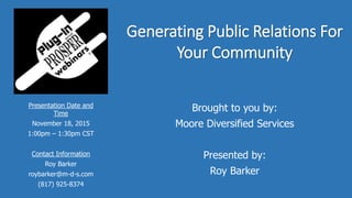 Generating Public Relations For
Your Community
Brought to you by:
Moore Diversified Services
Presented by:
Roy Barker
Presentation Date and
Time
November 18, 2015
1:00pm – 1:30pm CST
Contact Information
Roy Barker
roybarker@m-d-s.com
(817) 925-8374
 