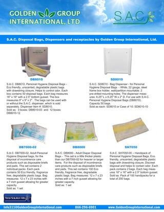 866-296-6901 www.GoldenGroupInternational.comInfo311@GoldenGroupInternational.com
S.A.C. Disposal Bags, Dispensers and receptacles by Golden Group International, Ltd.
S.A.C. DB7000-02, Adult Personal
Hygiene Disposal bags, for the
disposal of incontinence care
products such as disposable briefs
and pads. This set contains 2
individual packs. Each pack
contains 50 Eco friendly, fragrance
free, degradable plastic bags. Bag
measures: 12 x 7 x 23 inches with
a 7 inch gusset allowing for greater
capacity.
Sold as: 1 set
S.A.C. DB8000 - Adult Diaper Disposal
Bags - This set is a little thicker plastic
than our DB7000-02 for heavier or larger
items. For the disposal of incontinence
care products such as disposable briefs
and pads. This set contains 100 Eco
friendly, fragrance free, degradable
plastic bags. Bag measures: 12 x 7 x 23
inches with a 7 inch gusset allowing for
greater capacity.
Sold as: 1 set
S.A.C. SH7050-00 – Handipack of
Personal Hygiene Disposal Bags. Eco
friendly, unscented, degradable plastic
bags with drawstring closure. Discreet
disposal and helps to contain odor. Each
pack contains 2 bags. Each bag meas-
ures 16" x 16" with a 2.5" bottom gusset.
Sold as: Pack of 100 handipacks for a
total of 200 bags.
DB8010
S.A.C. DB8010, Personal Hygiene Disposal Bags -
Eco friendly, unscented, degradable plastic bags
with drawstring closure. Helps to control odor. Each
box contains 50 disposal bags. Each bag measures
16" x 16" with a 2.5" bottom gusset. The box
measures 9" x 9" x 2" . The bags can be used with
or without the S.A.C. dispenser, which is sold
separately. Dispenser Item #: SD8010.
Sold as: 3 boxes: DB8010-03 and 12 boxes:
DB8010-12
S.A.C. SD8010 - Bag Dispenser - for Personal
Hygiene Disposal Bags - White, 22 gauge, steel
frame box holder, wall/partition mountable. 2
pre-drilled mounting holes. The dispenser meas-
ures: 8.25" L x 8.25" W x 2" D. For use with S.A.C.
Personal Hygiene Disposal Bags (DB8010) .
Capacity 50 bags.
Sold as each: SD8010 or Case of 10: SD8010-10
SD8010
DB7000-02 DB8000 SH7050
 