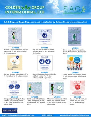 866-296-6901 www.GoldenGroupInternational.comInfo311@GoldenGroupInternational.com
S.A.C. Disposal Bags, Dispensers and receptacles by Golden Group International, Ltd.
LP4000
Brunette Lady In Red Shoes, Do not
flush poster, 5" x 7", Non adhesive,
80 LB paper stock.
LP4020
Bag and Bin, Do not flush poster,
Blue and white, 5" x 5", Adhesive
vinyl poster.
LP4030
Green Lady, Do not flush poster,
5" x 7", Non adhesive, 80 LB paper
stock.
LP4040
Bag and Bin used baby diapers, 5" x
5", Non adhesive, 80 LB paper stock.
LP4050
Spanish language, Bag and Bin, Do
not flush poster, 5" x 5", Non
adhesive, 80 LB paper stock.
LP4060
Group of Girls, Do not flush poster,
5" x 5", Non adhesive, 80 LB paper
stock.
LP4080
Bilingual Spanish/English, Bag
and Bin, Do not flush poster,
5" x 5", Non adhesive, 80 LB
paper stock.
LP4085
Blonde Lady In Red Shoes,
Do not flush poster, 5" x 5",
Non adhesive, 80 LB paper
stock.
LP4090
African-American Lady In Red
Shoes, Do not flush poster,
5" x 5", Non adhesive, 80 LB
paper stock.
LP5000
Bag and Bin, Do not flush
poster, Red and white,
5" x 5", Adhesive vinyl
poster.
 