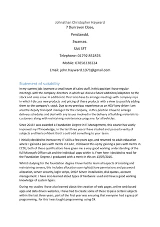 Johnathan Christopher Hayward
7 Dunraven Close,
Penclawdd,
Swansea.
SA4 3FT
Telephone: 01792 852876
Mobile: 07858338224
Email: john.hayward.1971@gmail.com
Statement of suitability
In my current job I oversee a small team of sales staff, in this position I have regular
meetings with the company directors in which we discuss future additions/adaptions to the
stock and sales crew. In addition to this I also have to arrange meetings with company reps
in which I discuss new products and pricing of these products with a view to possibly adding
them to the company’s stock. Due to my previous experience as an HGV lorry driver I am
also the deputy transport manager for the company, in this position I have to arrange
delivery schedules and deal with any issues involved in the delivery of building materials to
customers along with maintaining maintenance programs for all vehicles.
Since 2016 I was awarded a Foundation Degree in IT Management, this course has vastly
improved my IT knowledge, in the last three years I have studied and passed a verity of
subjects and feel confident that I could add something to your team.
I initially decided to increase my IT skills a few years ago, and returned to adult education
where I gained a pass with merits in CLAiT, I followed this up by gaining a pass with merits in
ECDL, both of these qualifications have given me a very good working understanding of the
full Microsoft Office suit and the individual apps within it. From here I decided to read for
the Foundation Degree, I graduated with a merit in this on 13/07/2016.
Whilst studying for the foundation degree I have had to learn all aspects of creating and
maintaining servers, this includes allocation user rights/share permissions and password
allocation, server security, login scrips, DHCP Server installation, disk quotas, account
management. I have also learned about types of hardware used and have a good working
knowledge of systemtypes.
During my studies I have also learned about the creation of web pages, online web based
apps and data driven websites, I have had to create some of these to pass certain subjects
within the last three years, part of the first year was ensuring that everyone had a grasp of
programming, for this I was taught programming using C#.
 