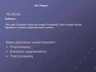 Methods
Steps used blood vessel extraction…
 Preprocessing
 Extraction (segmentation)
 Post processing
Software:
We used Computer Vision and Image Processing Tools to apply various
algorithms to extract (segment) blood vessels.
Our Project
 