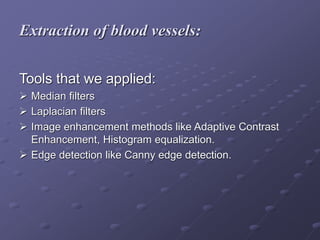 Extraction of blood vessels:
Tools that we applied:
 Median filters
 Laplacian filters
 Image enhancement methods like Adaptive Contrast
Enhancement, Histogram equalization.
 Edge detection like Canny edge detection.
 