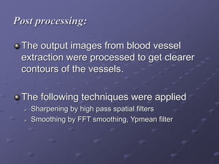 Post processing:
The output images from blood vessel
extraction were processed to get clearer
contours of the vessels.
The following techniques were applied
 Sharpening by high pass spatial filters
 Smoothing by FFT smoothing, Ypmean filter
 