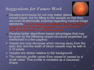 Suggestions for Future Work
Develop techniques for not only better detection of
vessel edges, but for filling in the vessels so that they
are more anatomically exacting regarding medical image
standards. As only edges are detected they can be filled
to get the blood vessel. Research should be done in
filling the structures in our final outputs.
Develop better algorithms based advantages that may
be given by the following vessel structural properties (as
mentioned in a few papers):
 Vessel size may decrease when moving away from the
optic disc and the width of blood vessels may lie with in
2-10 pixels
 Vessels are darker relative to the background.
 The intensity profile varies from vessel to vessel by a
small value. That profile is modeled as a Gaussian
shape.
 