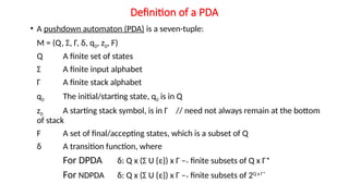Definition of a PDA
• A pushdown automaton (PDA) is a seven-tuple:
M = (Q, Σ, Г, δ, q0, z0, F)
Q A finite set of states
Σ A finite input alphabet
Г A finite stack alphabet
q0 The initial/starting state, q0 is in Q
z0 A starting stack symbol, is in Г // need not always remain at the bottom
of stack
F A set of final/accepting states, which is a subset of Q
δ A transition function, where
For DPDA δ: Q x (Σ U {ε}) x Г –> finite subsets of Q x Г*
For NDPDA δ: Q x (Σ U {ε}) x Г –> finite subsets of 2Q x Г*
 