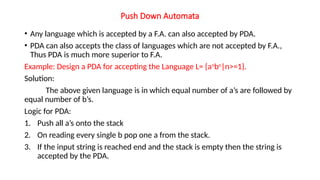 Push Down Automata
• Any language which is accepted by a F.A. can also accepted by PDA.
• PDA can also accepts the class of languages which are not accepted by F.A.,
Thus PDA is much more superior to F.A.
Example: Design a PDA for accepting the Language L= {an
bn
|n>=1}.
Solution:
The above given language is in which equal number of a’s are followed by
equal number of b’s.
Logic for PDA:
1. Push all a’s onto the stack
2. On reading every single b pop one a from the stack.
3. If the input string is reached end and the stack is empty then the string is
accepted by the PDA.
 