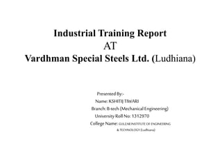 Industrial Training Report
AT
Vardhman Special Steels Ltd. (Ludhiana)
PresentedBy:-
Name:KSHITIJTIWARI
Branch:B-tech(Mechanical Engineering)
University RollNo:1312970
College Name:GULZARINSTITUTEOF ENGINEERING
&TECHNOLOGY(Ludhiana)
 