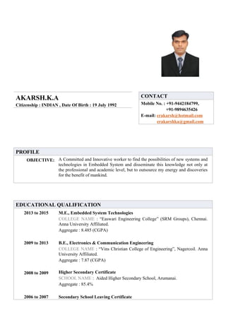 AKARSH.K.A
Citizenship : INDIAN , Date Of Birth : 19 July 1992
CONTACT
Mobile No. : +91-9442184799,
+91-9894635426
E-mail: erakarsh@hotmail.com
erakarshka@gmail.com
PROFILE
OBJECTIVE: A Committed and Innovative worker to find the possibilities of new systems and
technologies in Embedded System and disseminate this knowledge not only at
the professional and academic level, but to outsource my energy and discoveries
for the benefit of mankind.
EDUCATIONAL QUALIFICATION
2013 to 2015 M.E., Embedded System Technologies
COLLEGE NAME : “Easwari Engineering College” (SRM Groups), Chennai.
Anna University Affiliated.
Aggregate : 8.485 (CGPA)
2009 to 2013 B.E., Electronics & Communication Engineering
COLLEGE NAME : “Vins Christian College of Engineering”, Nagercoil. Anna
University Affiliated.
Aggregate : 7.87 (CGPA)
2008 to 2009 Higher Secondary Certificate
SCHOOL NAME : Aided Higher Secondary School, Arumanai.
Aggregate : 85.4%
2006 to 2007 Secondary School Leaving Certificate
 