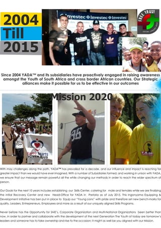 2004
Till
2015
With may challenges along the path, YADA™ has prevailed for a decade, and our influence and impact is reaching far
greater impact than we would have ever imagined. With a number of Subsidiaries formed, and working in unison with YADA,
we ensure that our message remain powerful all the while changing our methods in order to reach the wider spectrum of
person.
Our Goals for the next 10 years includes establishing our Skills Center, catering for male and females while we are finalizing
the initial Recovery Center and new Head-Office for YADA in Pretoria as of July 2015. This Ingonyama Equipping &
Development initiative has ben put in place to Equip our “Young Lions” with pride and therefore set new bench-marks for
quality, Leaders, Entrepreneurs, Employees and more as a result of our uniquely aligned Skills Programs.
Never before has the Opportunity for SME’s, Corporate Organization and Multi-National Organizations been better than
now, in order to partner and collaborate with the development of the next Generation The Youth of today are tomorrow’s
leaders and someone has to take ownership and rise to the occasion; it might as well be you aligned with our Mission.
Since 2004 YADA™ and its subsidiaries have proactively engaged in raising awareness
amongst the Youth of South Africa and cross border African countries. Our Strategic
alliances make it possible for us to be effective in our outcomes
Mission 2020
 