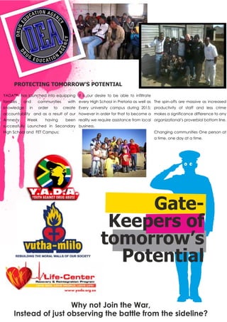 Gate-
Keepers of
tomorrow’s
Potential
Why not Join the War,
Instead of just observing the battle from the sideline?
YADA™ has launched into equipping
families and communities with
knowledge in order to create
accountability and as a result of our
Amnesty Week having been
successfully Launched in Secondary
High School and FET Campus;
It is our desire to be able to infiltrate
every High School in Pretoria as well as
Every university campus during 2015;
however in order for that to become a
reality we require assistance from local
business.
The spin-offs are massive as increased
productivity of staff and less crime
makes a significance difference to any
organizational’s proverbial bottom line.
Changing communities One person at
a time, one day at a time.
PROTECTING TOMORROW’S POTENTIAL
 