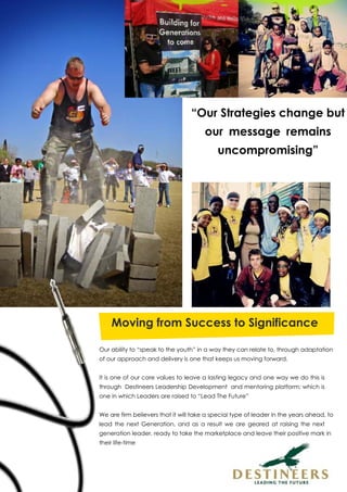 “Our Strategies change but
our message remains
uncompromising”
Moving from Success to Significance
Our ability to “speak to the youth” in a way they can relate to, through adaptation
of our approach and delivery is one that keeps us moving forward.
It is one of our core values to leave a lasting legacy and one way we do this is
through Destineers Leadership Development and mentoring platform; which is
one in which Leaders are raised to “Lead The Future”
We are firm believers that it will take a special type of leader in the years ahead, to
lead the next Generation, and as a result we are geared at raising the next
generation leader, ready to take the marketplace and leave their positive mark in
their life-time
 