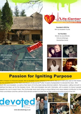 Founded in 2015 By
Wim & Madelein Fourie
Co-Founders
Steven & Laura Brooks
Fortune Mhlanga
Gerald Borcherds
Passion for Igniting Purpose
With a Passion to empower people, Wim & Madelein Fourie adhered to the Call to step out in Faith and look to their Maker
for the establishment of the Vision and Mission of Life-Center™ after 14 years of preparation to steward this vision. With
both Wim and Madelein, as well as their team of Co-Founders being reformed addicts, their purpose, calling and path is
defined has been set for the foreseen future. Wim and Madelein are both Visionaries, with a passion to impact people
despite the cost to reach them. The Co-Founder team each bring a unique Skill-set and value added contribution to the
Vision and Mission and the call from God remains evident on their lives as they continue to build as part of the Unit.
www.devotedmag.co.za
14Ha Prime-land
When Coming past Boschkop Police
Station, we are the 1st Gravel Road
on the left
GPS Coordinates:
-25°48’47.9”S
28°24’52.6”E
 
