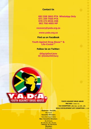 Contact Us
082 558 3863 PTA WhatsApp Only
071 259 7565 PTA
078 274 8926 JHB
082 798 4005 MP
recovery@yada.org.za
www.yada.org.za
Find us on FaceBook
Youth Against Drug Abuse™ &
Life-Center™
Follow Us on Twitter:
@EquipOurLions
Or @Unite4ViCtory
YOUTH AGAINST DRUG ABUSE
PBO REG # 930021156
TAX EXEMPTION 18A(1)(a), 56(1)(h), 4(h) ,
SKILLS DEVELOPMENT LEVY EXEMPTION – 4 (c)
Chairman / Founder
Wim Fourie
Executive Directors:
Terry Scott, Dennis Kotze
Non- Executive Directors :
Mrs M Fourie,
Mr S Brooks, Mrs L Brooks,
F Mhlanga, Mr G Borcherds
Members
Mr M Lester
 