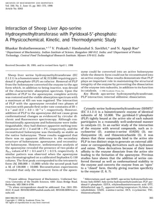ARCHIVES OF BIOCHEMISTRY AND BIOPHYSICS
Vol. 330, No. 2, June 15, pp. 363–372, 1996
Article No. 0263
Interaction of Sheep Liver Apo-serine
Hydroxymethyltransferase with Pyridoxal-5؅-phosphate:
A Physicochemical, Kinetic, and Thermodynamic Study
Bhaskar Brahatheeswaran,*,1,2
V. Prakash,† Handanahal S. Savithri,* and N. Appaji Rao*
*Department of Biochemistry, Indian Institute of Science, Bangalore 560 012, India; and †Department of Protein
Technology, Central Food Technological Research Institute, Mysore 570 013, India
Received December 26, 1995, and in revised form April 1, 1996
zyme could be converted into an active holoenzyme
while the dimeric form could not be reconstituted intoSheep liver serine hydroxymethyltransferase (EC
an active enzyme. These results demonstrate that PLP2.1.2.1) is a homotetramer of Mr 213,000 requiring pyri-
plays an important role in maintaining the structuraldoxal-5؅-phosphate (PLP) as cofactor. Removal of PLP
integrity of the enzyme by preventing the dissociationfrom the holoenzyme converted the enzyme to the apo
of the enzyme into subunits, in addition to its functionform which, in addition to being inactive, was devoid
in catalysis. ᭧ 1996 Academic Press, Inc.of the characteristic absorption spectrum. Upon the
Key Words: apo-serine hydroxymethyltransferase;addition of PLP to the apoenzyme, complete activity
PLP interaction; internal aldimine; dissociation.was restored and the visible absorption spectrum with
a maximum at 425 nm was regained. The interaction
of PLP with the apoenzyme revealed two phases of
reaction with pseudo-ﬁrst-order rate constants of 20 {
Cytosolic serine hydroxymethyltransferase (SHMT)3
5 s01
and 12.2 { 2.0 1 1003
s01
, respectively. However,
(EC 2.1.2.1) is a homotetrameric enzyme of identicaladdition of PLP to the apoenzyme did not cause gross
subunits of Mr 53,000. The pyridoxal-5؅-phosphateconformational changes as evidenced by circular di-
(PLP) tightly bound at the active site of each subunitchroic and ﬂuorescence spectroscopy. Although con-
participates in a reasonably well-understood mannerformationally apoenzyme and holoenzyme were indis-
in catalysis (1). In an earlier study of the interactiontinguishable, they had distinct apparent melting tem-
of the enzyme with several compounds, such as D-peratures of 51 { 2 and 58 { 2ЊC, respectively, and the
cycloserine (2), o-amino-D-serine (OADS) (3), me-reconstituted holoenzyme was thermally as stable as
thoxyamine (4), and thiosemicarbazide (5), it wasthe native holoenzyme. These results suggested that
there was no apparent difference in the secondary shown that these compounds bind to the active site
structure of holoenzyme, apoenzyme, and reconstitu- PLP in two distinct steps to generate an external aldi-
ted holoenzyme. However, sedimentation analysis of mine or corresponding derivatives such as hydrazone
the apoenzyme revealed the presence of two peaks of and oxime. These derivatives because of their lower
S20,w values of 8.7 { 0.5 and 5.7 { 0.3 S, respectively. A afﬁnity to the enzyme dissociate from the active site
similar pattern was observed when the apoenzyme leading to the formation of the apoenzyme. Previous
was chromatographed on a calibrated Sephadex G-150 studies have shown that the addition of serine con-
column. The ﬁrst peak corresponded to the tetrameric ferred thermal as well as conformational stability to
form (Mr 200,000 { 15,000) while the second peak had the enzyme and converts the enzyme from an ‘‘open’’
a Mr of 130,000 { 10,000. Reconstitution experiments
to a ‘‘closed’’ form, thereby giving reaction speciﬁcity
revealed that only the tetrameric form of the apoen-
to the enzyme (2, 6, 7).
1
Present address: Department of Biochemistry, Uniformed Ser- 3
Abbreviations used: apo-SHMT, apo-serine hydroxymethyltrans-
ferase; holo-SHMT, holo-serine hydroxymethyltransferase; PLP, pyr-vices University of the Health Sciences, 4301 Jones Bridge Road,
Bethesda, MD 20814-4799. idoxal-5؅-phosphate; EDTA, ethylenediaminetetraacetic acid; DTT,
dithiothreitol; app.Tm , apparent melting temperature; H4-folate, tet-2
To whom correspondence should be addressed. Fax: (301) 295-
3512; E-mail: BHASKARB@usuhsb.usuhs.mil, BHASKARB@mx1.u rahydrofolate; OADS, o-amino-D-serine; DCS, D-cycloserine; TSC,
thiosemicarbazide.suhs.mil.
3630003-9861/96 $18.00
Copyright ᭧ 1996 by Academic Press, Inc.
All rights of reproduction in any form reserved.
AID ARCH 9472 / 6b1a$$$261 05-11-96 08:14:43 arca AP: Archives
 