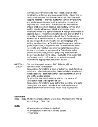 individually every month to hear feedback and offer
constructive criticism and encouragement. •Scanning in
trucks and vendors in all departments of the store and
keeping records • Provide customer service by greeting
and assisting customers, and responding to customer
inquiries and complaints. • Monitor sales activities to
ensure that customers receive satisfactory service and
quality goods. •Inventory stock and reorder when
inventory drops to a specified level. • Assign employees to
specific duties. • Examine merchandise to ensure that it is
correctly priced and displayed and that it functions as
advertised. • Perform work activities of subordinates, such
as cleaning and organizing shelves and displays and
selling merchandise. • Establish and implement policies,
goals, objectives, and procedures for their department.
•Listen to and resolve customer complaints regarding
services, products, or personnel. • Coordinate sales
promotion activities, such as preparing merchandise
displays and advertising copy. •Evaluate employees' job
performance and conformance to regulations and
recommend appropriate personnel action.
04/2014 -
11/2014
Discreet transport service, INC, Atlanta, GA us
Rehabilitation transporter
Responsible for making a plan of action for each families
loved one to be transported or taken safely to whichever
rehabilitation or destination that fits best for their loved
one in the united states
fly with client to destination whatever the means of
transport needs to be (plane or car)
Responsible for making sure patient is cared for and safe
throughout transport to make it smooth and easy as
possible for them and with as much love as possible
Education
2009 - 2012 Middle Tennessee State University, Murfreesboro, TN US
Psychology GPA: 3.0
Skills
•Passionate and driven individual
•Compassionate and relatable to others
•Teachable
 