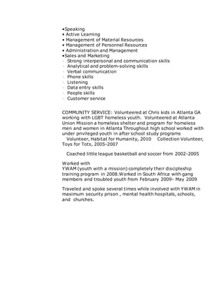 •Speaking
• Active Learning
• Management of Material Resources
• Management of Personnel Resources
• Administration and Management
•Sales and Marketing
∙ Strong interpersonal and communication skills
∙ Analytical and problem-solving skills
∙ Verbal communication
∙ Phone skills
∙ Listening
∙ Data entry skills
∙ People skills
∙ Customer service
COMMUNITY SERVICE: Volunteered at Chris kids in Atlanta GA
working with LGBT homeless youth. Volunteered at Atlanta
Union Mission a homeless shelter and program for homeless
men and women in Atlanta Throughout high school worked with
under privileged youth in after school study programs
  Volunteer, Habitat for Humanity, 2010   Collection Volunteer,
Toys for Tots, 2005-2007
  Coached little league basketball and soccer from 2002-2005 
Worked with
YWAM (youth with a mission) completely their discipleship
training program in 2008.Worked in South Africa with gang
members and troubled youth from February 2009- May 2009 
Traveled and spoke several times while involved with YWAM in
maximum security prison , mental health hospitals, schools,
and churches. 
 