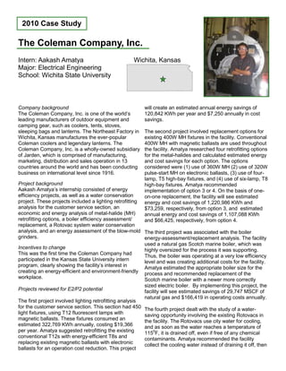 Company background
The Coleman Company, Inc. is one of the world’s
leading manufacturers of outdoor equipment and
camping gear, such as coolers, tents, stoves,
sleeping bags and lanterns. The Northeast Factory in
Wichita, Kansas manufactures the ever-popular
Coleman coolers and legendary lanterns. The
Coleman Company, Inc. is a wholly-owned subsidiary
of Jarden, which is comprised of manufacturing,
marketing, distribution and sales operation in 13
countries around the world and has been conducting
business on international level since 1916.
Project background
Aakash Amatya’s internship consisted of energy
efficiency projects, as well as a water conservation
project. These projects included a lighting retrofitting
analysis for the customer service section, an
economic and energy analysis of metal-halide (MH)
retrofitting options, a boiler efficiency assessment/
replacement, a Rotovac system water conservation
analysis, and an energy assessment of the blow-mold
grinders.
Incentives to change
This was the first time the Coleman Company had
participated in the Kansas State University intern
program, clearly showing the facility’s interest in
creating an energy-efficient and environment-friendly
workplace.
Projects reviewed for E2/P2 potential
The first project involved lighting retrofitting analysis
for the customer service section. This section had 450
light fixtures, using T12 fluorescent lamps with
magnetic ballasts. These fixtures consumed an
estimated 322,769 KWh annually, costing $19,366
per year. Amatya suggested retrofitting the existing
conventional T12s with energy-efficient T8s and
replacing existing magnetic ballasts with electronic
ballasts for an operation cost reduction. This project
will create an estimated annual energy savings of
120,842 KWh per year and $7,250 annually in cost
savings.
The second project involved replacement options for
existing 400W MH fixtures in the facility. Conventional
400W MH with magnetic ballasts are used throughout
the facility. Amatya researched four retrofitting options
for the metal-halides and calculated estimated energy
and cost savings for each option. The options
considered were (1) use of 360W MH (2) use of 320W
pulse-start MH on electronic ballasts, (3) use of four-
lamp, T5 high-bay fixtures, and (4) use of six-lamp, T8
high-bay fixtures. Amatya recommended
implementation of option 3 or 4. On the basis of one-
on-one replacement, the facility will see estimated
energy and cost savings of 1,220,986 KWh and
$73,259, respectively, from option 3, and estimated
annual energy and cost savings of 1,107,088 KWh
and $66,425, respectively, from option 4.
The third project was associated with the boiler
energy-assessment/replacement analysis. The facility
used a natural gas Scotch marine boiler, which was
highly oversized for the process it was supporting.
Thus, the boiler was operating at a very low efficiency
level and was creating additional costs for the facility.
Amatya estimated the appropriate boiler size for the
process and recommended replacement of the
Scotch marine boiler with a newer more correctly
sized electric boiler. By implementing this project, the
facility will see estimated savings of 29,747 MSCF of
natural gas and $166,419 in operating costs annually.
The fourth project dealt with the study of a water-
saving opportunity involving the existing Rotovacs in
the facility. The Rotovacs use city water for cooling,
and as soon as the water reaches a temperature of
1150
F, it is drained off, even if free of any chemical
contaminants. Amatya recommended the facility
collect the cooling water instead of draining it off, then
The Coleman Company, Inc.
2010 Case Study
Intern: Aakash Amatya
Major: Electrical Engineering
School: Wichita State University
Wichita, Kansas
 