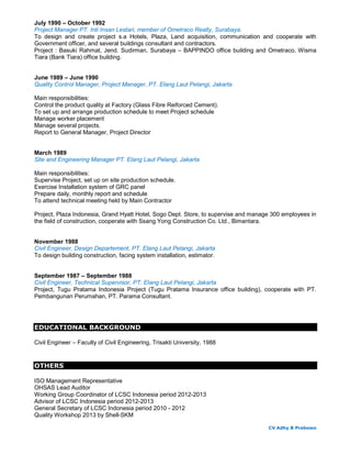 July 1990 – October 1992
Project Manager PT. Inti Insan Lestari, member of Ometraco Realty, Surabaya.
To design and create project s.a Hotels, Plaza, Land acquisition, communication and cooperate with
Government officer, and several buildings consultant and contractors.
Project : Basuki Rahmat, Jend. Sudirman, Surabaya – BAPPINDO office building and Ometraco, Wisma
Tiara (Bank Tiara) office building.
June 1989 – June 1990
Quality Control Manager, Project Manager, PT. Elang Laut Pelangi, Jakarta
Main responsibilities:
Control the product quality at Factory (Glass Fibre Reiforced Cement).
To set up and arrange production schedule to meet Project schedule
Manage worker placement
Manage several projects.
Report to General Manager, Project Director
March 1989
Site and Engineering Manager PT. Elang Laut Pelangi, Jakarta
Main responsibilities:
Supervise Project, set up on site production schedule.
Exercise Installation system of GRC panel
Prepare daily, monthly report and schedule
To attend technical meeting held by Main Contractor
Project, Plaza Indonesia, Grand Hyatt Hotel, Sogo Dept. Store, to supervise and manage 300 employees in
the field of construction, cooperate with Ssang Yong Construction Co. Ltd., Bimantara.
November 1988
Civil Engineer, Design Departement, PT. Elang Laut Pelangi, Jakarta
To design building construction, facing system installation, estimator.
September 1987 – September 1988
Civil Engineer, Technical Supervisor, PT. Elang Laut Pelangi, Jakarta
Project, Tugu Pratama Indonesia Project (Tugu Pratama Insurance office building), cooperate with PT.
Pembangunan Perumahan, PT. Parama Consultant.
EDUCATIONAL BACKGROUND
Civil Engineer – Faculty of Civil Engineering, Trisakti University, 1988
OTHERS
ISO Management Representative
OHSAS Lead Auditor
Working Group Coordinator of LCSC Indonesia period 2012-2013
Advisor of LCSC Indonesia period 2012-2013
General Secretary of LCSC Indonesia period 2010 - 2012
Quality Workshop 2013 by Shell-SKM
CV Adhy B Prabowo
 