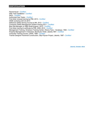 CERTIFICATION
Permit Issuer - Certified
DPE Tank Installation - Certified
AK3L - Certified
Authorized Gas Tester - Certified
First Aider renewal training by PMI, 2013 - Certified
HSSE workshop 2012 & 2013
Defensive Safety Driving Course by IMI, 2012 - Certified
Contractor Safety Management System training 2011 - Certified
Best Site Manager on R&R Shell program, 2010 - Certified
First Aider training & certificate by PMI, 2009, 2010 - Certified
Management Training, Ometraco Training Center, Wisma Tiara – Surabaya, 1992 - Certified
Property Management in Indonesia, Borobudur Hotel, Jakarta,1991 - Certified
Computer Training Course, LPKIA, 1989 - Certified
Trainee Designer Pavement Construction, Slipi Flyover Project, Jakarta, 1987 - Certified
Jakarta, October 2016
 