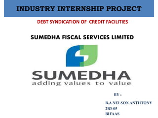INDUSTRY INTERNSHIP PROJECT
DEBT SYNDICATION OF CREDIT FACILITIES
SUMEDHA FISCAL SERVICES LIMITED
BY :
B.A NELSON ANTHTONY
2B3-05
BIFAAS
 