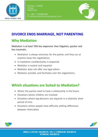 DIVORCE ENDS MARRIAGE, NOT PARENTING
Why Mediation
Mediation is at least 70% less expensive than litigation, quicker and
less traumatic.
 Mediation is always voluntary for the parties and they can at
anytime leave the negotiations.
 In mediation confidentiality is respected
 Mediator is neutral and impartial
 Mediator does not offer any legal advice
 Mediator presides and facilitates over the negotiations.
Which situations are Suited to Mediation?
 Where the parties need to have a relationship in the future
 Situations where children are involved
 Situations where big decisions are required in a relatively short
period of time
 Situations where people have difficulty settling differences
between themselves
 