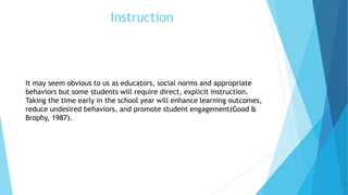 Instruction
It may seem obvious to us as educators, social norms and appropriate
behaviors but some students will require direct, explicit instruction.
Taking the time early in the school year will enhance learning outcomes,
reduce undesired behaviors, and promote student engagement(Good &
Brophy, 1987).
 