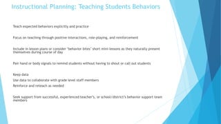 Instructional Planning: Teaching Students Behaviors
Teach expected behaviors explicitly and practice
Focus on teaching through positive interactions, role-playing, and reinforcement
Include in lesson plans or consider ‘behavior bites’ short mini-lessons as they naturally present
themselves during course of day
Pair hand or body signals to remind students without having to shout or call out students
Keep data
Use data to collaborate with grade level staff members
Reinforce and reteach as needed
Seek support from successful, experienced teacher’s, or school/district’s behavior support team
members
 