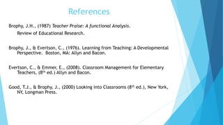 References
Brophy, J.H., (1987) Teacher Praise: A functional Analysis.
Review of Educational Research.
Brophy, J., & Evertson, C., (1976). Learning from Teaching: A Developmental
Perspective. Boston, MA: Allyn and Bacon.
Evertson, C., & Emmer, E., (2008). Classroom Management for Elementary
Teachers, (8th ed.) Allyn and Bacon.
Good, T.J., & Brophy, J., (2000) Looking into Classrooms (8th ed.), New York,
NY, Longman Press.
 