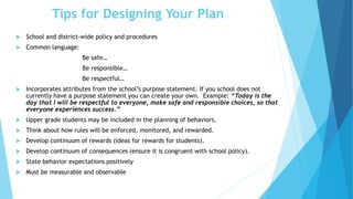 Tips for Designing Your Plan
 School and district-wide policy and procedures
 Common language:
Be safe…
Be responsible…
Be respectful…
 Incorporates attributes from the school’s purpose statement. If you school does not
currently have a purpose statement you can create your own. Example: “Today is the
day that I will be respectful to everyone, make safe and responsible choices, so that
everyone experiences success.”
 Upper grade students may be included in the planning of behaviors.
 Think about how rules will be enforced, monitored, and rewarded.
 Develop continuum of rewards (ideas for rewards for students).
 Develop continuum of consequences (ensure it is congruent with school policy).
 State behavior expectations positively
 Must be measurable and observable
 