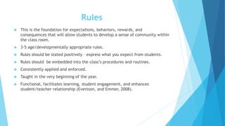 Rules
 This is the foundation for expectations, behaviors, rewards, and
consequences that will allow students to develop a sense of community within
the class room.
 3-5 age/developmentally appropriate rules.
 Rules should be stated positively – express what you expect from students.
 Rules should be embedded into the class’s procedures and routines.
 Consistently applied and enforced.
 Taught in the very beginning of the year.
 Functional, facilitates learning, student engagement, and enhances
student/teacher relationship (Evertson, and Emmer, 2008).
 
