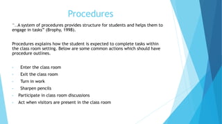 Procedures
“…A system of procedures provides structure for students and helps them to
engage in tasks” (Brophy, 1998).
Procedures explains how the student is expected to complete tasks within
the class room setting. Below are some common actions which should have
procedure outlines.
• Enter the class room
• Exit the class room
• Turn in work
• Sharpen pencils
• Participate in class room discussions
• Act when visitors are present in the class room
 