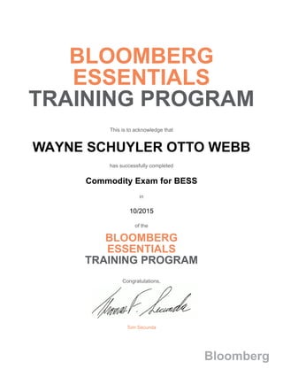 BLOOMBERG
ESSENTIALS
TRAINING PROGRAM
This is to acknowledge that
WAYNE SCHUYLER OTTO WEBB
has successfully completed
Commodity Exam for BESS
in
10/2015
of the
BLOOMBERG
ESSENTIALS
TRAINING PROGRAM
Congratulations,
Tom Secunda
Bloomberg
 