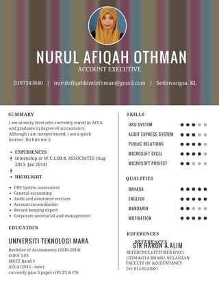 NURUL AFIQAH OTHMAN
SUMMARY
ACCOUNT EXECUTIVE
0197343840 | nurulafiqahbintiothman@gmail.com | Setiawangsa, KL
I am at entry level who currently enroll in ACCA
and graduate in degree of accountancy.
Although i am inexperienced, i am a quick
learner. Do hire me ;)
EXPERIENCES
Internship at W.C.LIM & ASSOCIATES (Aug
2013- Jan 2014)
HIGHLIGHT
UBS System assessment
General accounting
Audit and assurance services
Account reconciliation
Record keeping expert
Corporate secretarial and management
UNIVERSITI TEKNOLOGI MARA
EDUCATION
Bachelor of Accountancy (2010-2014)
CGPA 3.03
MUET Band 3
ACCA (2015 - now)
currently pass 3 papers (P1,P2 & P3)
.
UBS SYSTEM
AUDIT EXPRESS SYSTEM
PUBLIC RELATIONS
MICROSOFT EXCEL
MICROSOFT PROJECT
SKILLS
BAHASA
ENGLISH
MANDARIN
MOTIVATION
QUALITIES
SIR HARON A.ALIM
REFERENCES
REFERENCE LECTURER (PAC)
UITM KOTA BHARU, KELANTAN
FACULTY OF ACCOUNTANCY
Tel: 013-9243001
REFERENCES
 