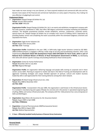 have made me more strong in my core domain, as I have acquired analytical and commercial skills also and has
become more aware of the financial and commercial implications on every aspect of business, thus making me
very effective in budgeting & cost control.
Employment History
 Organization: Deepali Designs & Exhibits Pvt. Ltd.
Tenure: January 2016 onwards
Job Title: DGM- HR & OD
Organization Profile: Deepali Designs & Exhibits Pvt. Ltd. Is an events and exhibitions management company with
Pan-India presence, established in 1992, that offers 360 degree customized innovative marketing and exhibition
solutions. The bespoke promotional activities include exhibitions, seminars, conferences, corporate events,
special events etc. Deepali Designs & Exhibits has an enviable track record of fulfilling client’s expectation by
providing flawless service and completing the event successfully within the estimated budgetary constraint and
stipulated time-frame.
 Organization: Eagle Hunter Solutions Ltd.
Tenure: August 2015 January 2016
Job Title: DGM- Trainings
Organization Profile: Established in the year 1982, in Delhi-India, Eagle Hunter Solutions Limited an ISO 9001-
2008 Certified Company is engaged in offering a wide range of security and housekeeping solutions. EHSL is also
Implementing Placement linked Skill development Project (DDU-GKY/SGSY) for Rural Youth, which is part of
National Rural Livelihood Mission of Ministry of Rural Development (Government of INDIA), by developing
their skills with domain specific trainings and providing livelihood to these trained youths.
 Organization: Center for Human Performance
Tenure: November 2013 to July 2015
Job Title: Regional Manager
Organization Profile: An organization delivering language and people skills training to corporate and in there
centers across Delhi. Planning to expand its market and lead in the field of Training and Development with its
aggressive marketing strategies and unique blended approach of spiritual, cultural and modern business
leadership skills is well appreciated for their training deliveries among their client network.
 Organization: RV Akash Ganga Infrastructure Ltd., India
Tenure: May 2008 to November 2013
Job Title: AGM
Organization Profile: Incorporated in the year 2005, the organization is well known in the Infrastructure Sector.
It is involved in manufacturing and supply of Ready mix concrete and is the pioneer in specialized engineering job
of pilling, DWALL and various infrastructure jobs. The company with Pan- India presence has a very strong base at
Delhi and NCR Region.
 Organization: Bajaj Allianz Life Insurance Co. ltd. (Insurance Sector)
Tenure: August 2005 to April 2008
Job Titlke: STM(Sales)
 Organiztion: Universal Pharmaceuticals–MR(Pharmaceutical Sector)
Tenure: May 2003 to August 2005
Job Title: Medical Representative
 5 Years : Efficiently handled Family business of General Army Contractors
Personal Details
Marital Status : Married
4
 