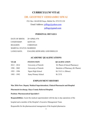 CURRICULUM VITAE
DR. GEOFFREY ODHIAMBO MWAI
P.O. Box 144-40100 Siaya, Mobile No. 0721351130
Email Address: jeffogy@yahoo.com
jeffogy@gmail.com
PERSONAL DETAILS
DATE OF BIRTH: 20TH
APRIL1978
CITIZENSHIP: KENYAN
RELIGION: CHRISTIAN
MARITAL STATUS: MARRIED
LANGUAGES: ENGLISH, KISWAHILI AND DHOLUO
ACADEMIC QUALIFICATIONS
YEAR INSTITUTION QUALIFICATION
2012 – 2014 University of Nairobi M. Pharm (Clinical Pharmacy)
1998 – 2002 University of Nairobi Bachelor of Pharmacy (B. Pharm)
1993 – 1996 Ngere High School K.C.S.E A- (Minus)
1985 – 1992 Siany Primary School K.C.P.E
EMPLOYMENT HISTORY
Mar 2016-Now: Deputy Medical Superintendent, Clinical Pharmacist and Hospital
Pharmacist in-charge, Siaya County Referral Hospital.
Position: Pharmaceutical Specialist I
Responsibilities: Assist the medical superintendent with the day to day operations of the
hospital and a member of the Hospital’s Executive Management Team.
Responsible for the pharmaceutical management of the hospital pharmacies
1
 