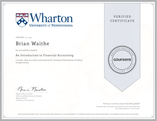 JANUARY 14, 2014
Brian Waithe
An Introduction to Financial Accounting
a 10 week online non-credit course authorized by University of Pennsylvania and offered
through Coursera
has successfully completed
Professor Brian J. Bushee
Gilbert and Shelley Harrison Professor
Wharton School
University of Pennsylvania
Verify at coursera.org/verify/ASY4483XLR
Coursera has confirmed the identity of this individual and
their participation in the course.
THIS NEITHER AFFIRMS THAT THE STUDENT WAS ENROLLED AT THE UNIVERSITY OF PENNSYLVANIA NOR CONFERS UNIVERSITY OF PENNSYLVANIA CREDIT OR DEGREE
 