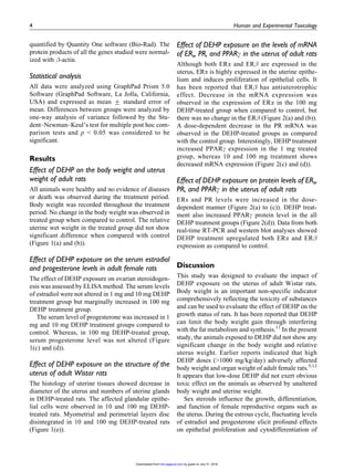 -Actin
antibody was purchased from Sigma-Aldrich.
Animals
Animals were maintained as per the National Guide-
lines and Protocols approved by the Institutional Ani-
mal Ethical Committee (IAEC No. 01/01/10). Female
Wistar adult rats, weighing around 150–200 g were
used in this study. Animals were housed in polypro-
pylene cages under specific humidity (65 + 5%) and
temperature (21 + 2
C) with constant 12-h light/12-h
dark schedule. They were fed with standard rat-
pelleted diet (Lipton India, Mumbai, Maharashtra,
India), and clean drinking water was made available
ad libitum.
Dose selection and treatment
The adult female rats were administered with DEHP
by gavage at different dose of 0 (olive oil), 1, 10, and
100 mg/kg body weight/day for 30 days. The dose
range was selected based on the reference value close
to the predictable, normal to occupational exposure to
the human population. This is based on the formula
that suggestively converse chemical exposure to var-
ious species by considering body surface area and
metabolism.10
Fresh solutions were prepared daily
according to the weight of rats. The dose volume was
0.2 ml in all groups. The rats in the vehicle control
group received olive oil in equal volume as in experi-
mental groups for 30 days. During the treatment
period, body weight and estrous cycles were moni-
tored. After treatment, the animals were weighed and
killed; trunk blood was collected, centrifuged at 3000
g for 10 min at 4
C and stored at À80
C for the
estimation of serum hormones. The uterus was
excised immediately and adjacent fat tissues were
removed, weighed, and immediately used for RNA
and protein isolation. One uterine horn from each rat
was fixed in 10% formalin for histopathological
evaluation.
Serum progesterone and estradiol assay
Serum progesterone and estradiol concentrations were
measured using Direct ELISA kits (Diagnostic Bio-
chem Canada Inc., Ontorio, Canada), according to the
manufacturer’s instructions. ELISA plates were read
in BioTek plate reader (Winooski, Vermont, USA).
Samples and standards were analyzed in duplicate.
The sensitivity of progesterone and estradiol ELISA
kits were 0.1 ng/ml and 10 pg/ml, respectively. The
intra- and inter-assay coefficients of variation were
10.6% and 12.6, respectively, for progesterone and
9.3% and 10.1% for estradiol.
Histology of uterine structure
The uterine tissue was fixed in 10% formalin and with
paraffin, sectioned at 7 mm, and stained with
2 Human and Experimental Toxicology
by guest on July 31, 2016het.sagepub.comDownloaded from
 