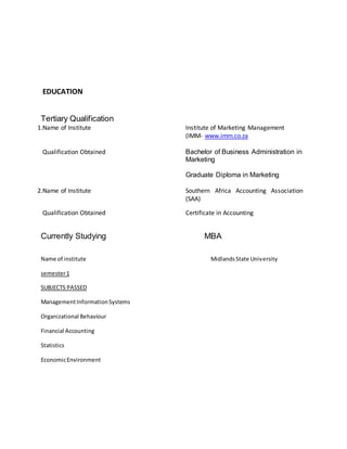 EDUCATION
Tertiary Qualification
1.Name of Institute Institute of Marketing Management
(IMM- www.imm.co.za
Qualification Obtained Bachelor of Business Administration in
Marketing
Graduate Diploma in Marketing
2.Name of Institute Southern Africa Accounting Association
(SAA)
Qualification Obtained Certificate in Accounting
Currently Studying MBA
Name of institute MidlandsState University
semester1
SUBJECTS PASSED
ManagementInformationSystems
Organizational Behaviour
Financial Accounting
Statistics
EconomicEnvironment
 