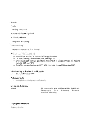 Semester2
Pending
MarketingManagement
Human Resources Management
Quantitative Methods
Management Accounting
Entrepreneurship
ACADEMIC QUALIFICATIONS: G. C. E 5 ‘O’ LEVELS
WORKSHOP AND SEMINARS ATTENDED
● International Business & Turnaround Strategy- Zimtrade
● CZI Manufacturing survey Presentation Meeting 2010
● Enhancing Export earnings potential in the context of European Union and Regional
markets –(CZI and TCPB)
● The Africa Industrialisation by UNIDO & CZ , Luncheon (Friday 19 November 2010)
Membership to ProfessionalBoards
I. GRADUATE MEMBER OF IMM
Achievements
● Designed local distribution channel of RG brands
ComputerLiteracy
Details Microsoft Office Suite, Internet Explorer, PowerPoint
Presentations, Pastel Accounting, Automate,
Palladium Accounting,
Employment History
EXECUTIVE SUMMARY
 