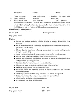 ORGANISATION POSITION PERIOD
I. CUTRAG PROCESSORS MARKETING EXECUTIVE JUNE 2005 - 30 NOVEMBER 2015
II. CUTREG PROCESSORS SALES CLERK 2001-2004
III. AMITEL TRAVEL & TOURS SALES CONSULTANT 1997-2000CUTRAG
PROCESSORS PRIVATE LIMITED IS A CIGARETTE MANUFACTURING COMPANY FOCUSING ON THE EXPORT
MARKET IN SOUTH AFRICA, ASIA, EUROPEAN COMMUNITY. THE MAJOR BRANDS ARE REMINGTON GOLD
(RG) RG BLUE, RG RED, RG YELLOW AND RG GREEN.OXFORD BLUE, OXFORD RED
INDUSTRY: MANUFACTURING / TOBACCO
Position Held Marketing Executive
Employment Period
Duties
● Running the products portfolio, including keeping to budgets & developing new
business.
● Ensure marketing manual compliance through definition and control of policies,
procedures and standards
● Manage bonded warehouse efficiency, accountable for product tracking, route
analysis and re-routing
● Cutrag Processors business development at national level in the tobacco industry
● Crafting sales, marketing strategy for the company and planning
● Develop and implement improvement strategies to maximize market penetration
and profitability for Cutrag products.
● Key account customers management and sales tracking.
● Marketing of brand at corporate level to new and existing markets
● Exporting documentation and liaising with customs
● Conducting market and marketing research on the price movements and customer
preference changes
● Third party supplier selection, rating, evaluation and contact management
● National channel development, management and recommendations
● Media briefing and advertisements management
● Local branding and brand communication
Position Held Sales Clerk
Employment Period 2001 – 2004
 