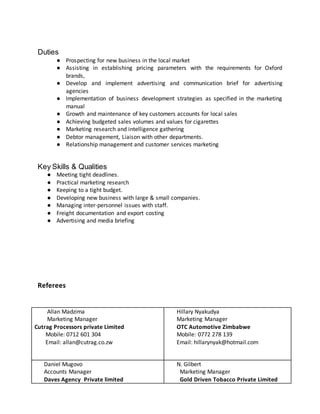 Duties
● Prospecting for new business in the local market
● Assisting in establishing pricing parameters with the requirements for Oxford
brands,
● Develop and implement advertising and communication brief for advertising
agencies
● Implementation of business development strategies as specified in the marketing
manual
● Growth and maintenance of key customers accounts for local sales
● Achieving budgeted sales volumes and values for cigarettes
● Marketing research and intelligence gathering
● Debtor management, Liaison with other departments.
● Relationship management and customer services marketing
Key Skills & Qualities
● Meeting tight deadlines.
● Practical marketing research
● Keeping to a tight budget.
● Developing new business with large & small companies.
● Managing inter-personnel issues with staff.
● Freight documentation and export costing
● Advertising and media briefing
Referees
Allan Madzima
Marketing Manager
Cutrag Processors private Limited
Mobile: 0712 601 304
Email: allan@cutrag.co.zw
Hillary Nyakudya
Marketing Manager
OTC Automotive Zimbabwe
Mobile: 0772 278 139
Email: hillarynyak@hotmail.com
Daniel Mugovo
Accounts Manager
Daves Agency Private limited
N. Gilbert
Marketing Manager
Gold Driven Tobacco Private Limited
 