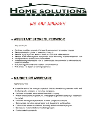 WE ARE HIRING!!!
ASSISTANT STORE SUPERVISOR
REQUIREMENTS:
 Candidate must be a graduate of at least 2-year course or any related courses
 Must possess strong value of honesty and integrity
 Must be highly organized, keen on details and can work under pressure
 Must be an excellent organizer and problem solver with strong project management skills
 Strong verbal and written communication skills
 Possess strong interpersonal skills to communicate with confidence to both internal and
external customers
 With pleasing personality and excellent customer service
 With at least 1 to 3 years of working experience
MARKETING ASSISTANT
RESPONSIBILITIES:
 Support the work of the manager on projects directed at maximizing company profits and
developing sales strategies or marketing campaigns.
 Formulate promotions and advertisement of the company.
 Write marketing literature (brochures, write ups) to augment the company’s presence in
the market.
 Formulate and Organize promotional activities on special occasions.
 Communicate marketing plans/projects to all departments and branches.
 Communicate with the suppliers on marketing related activities or program.
 Develop and implement internal marketing program.
 Create marketing proposals.
 