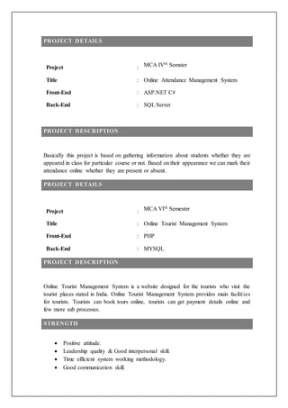 PROJECT DETAILS
Project : MCA IVth Semster
Title : Online Attendance Management System
Front-End : ASP.NET C#
Back-End : SQL Server
PROJECT DESCRIPTION
Basically this project is based on gathering information about students whether they are
appeared in class for particular course or not. Based on their appearance we can mark their
attendance online whether they are present or absent.
PROJECT DETAILS
Project : MCA VIth Semester
Title : Online Tourist Management System
Front-End : PHP
Back-End : MYSQL
PROJECT DESCRIPTION
Online Tourist Management System is a website designed for the tourists who visit the
tourist places stated in India. Online Tourist Management System provides main facilities
for tourists. Tourists can book tours online, tourists can get payment details online and
few more sub processes.
STRENGTH
 Positive attitude.
 Leadership quality & Good interpersonal skill.
 Time efficient system working methodology.
 Good communication skill.
 
