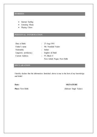 HOBBIES
 Internet Surfing
 Listening Music
 Playing Chess
PERSONAL INFORMATION
Date of Birth : 27-Aug-1991
Father’s name : Mr. Nandalal Yadav
Nationality : Indian
Linguistic proficiency
Current Address
:
:
English & Hindi
97, Block C
New Ashok Nagar, New Delhi
DECLARATION
I hereby declare that the information furnished above is true to the best of my knowledge
and belief.
Date: SIGNATURE
Place: New Delhi (Balvant Singh Yadav)
 
