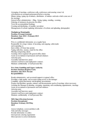 Arranging of meetings, conference calls, conferences and ensuring venue’s &
refreshments are arranged and prepared before a meeting
Minute taking, typing up of minutes, distribution of minutes and tasks which come out of
the meetings
General office administration – filing, faxing, typing, emailing, scanning
Ordering of stationery & groceries for office
Travel & accommodation bookings
Creating and distributing of monthly newsletter
Management of website (updating information of website and uploading photographs)
Mathjabeng Municipality
Position: Personal Assistant
Duration: June 2012 – February 2013
Responsibilities:
Privy to confidential information on a regular basis
Responsible for a large volume of incoming and outgoing calls/emails
and responding to
them within a 24 hour time period.
Typing table lists, memos, email for the office
Meeting and greeting clients
Assisting where required with general office duties
Assist on recruitment of permanent staff and volunteer.
Advertise post.
Assembly staff interview panel.
Attend to staff leave and employment contract.
Maintain confidentiality of staff personal files
Free State Gambling and Liquor Authority
Position: Business Registry Clerk
Duration: July 2015- Present
Responsibilities:
Render administrative and secretarialsupport to regional office
Providing a high quality and accurate typing service to the manager
Compiling reports/documents and designing presentations
Prepare and distribute agendas, minutes and documentation packs of meetings where necessary
Assisting the Manager in planning, arranging, organising and coordinating appointments, meetings
Assist on recruitment of permanent staff and volunteer.
Advertise post.
Assembly staff interview panel.
Attend to staff leave and employment contract.
Maintain confidentiality of staff personal files
XDS (Xpert Decision System)
Position: Receptionist
Duration: February 2015May
2015
Answer telephone, screen and direct calls
Take and relay messages
Provide information to callers
Greet persons entering organization
Direct persons to correct destination
 
